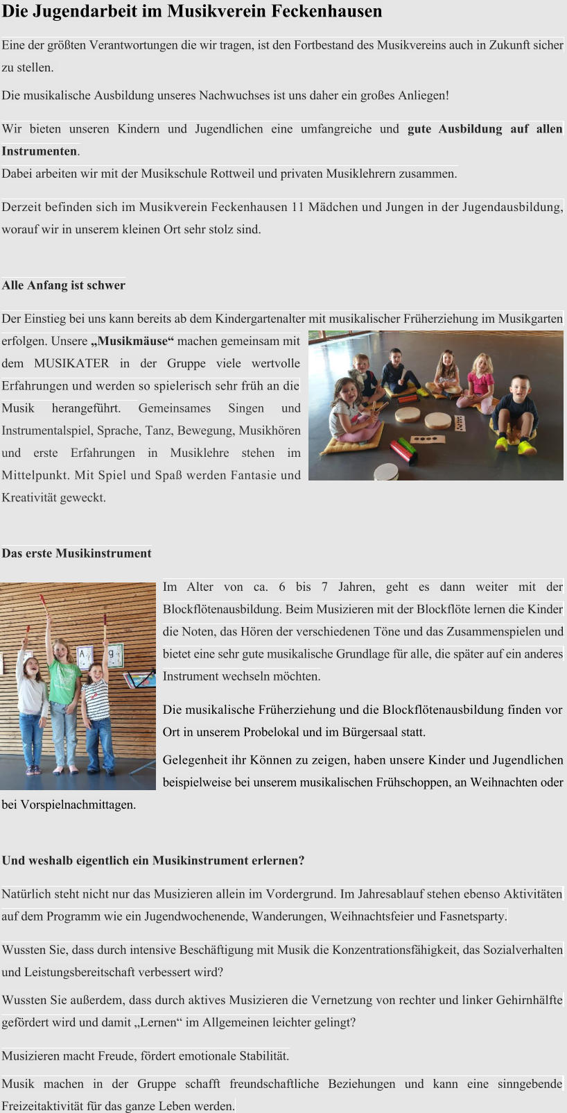 Die Jugendarbeit im Musikverein Feckenhausen  Eine der grten Verantwortungen die wir tragen, ist den Fortbestand des Musikvereins auch in Zukunft sicher  zu stellen.   Die musikalische Ausbildung unseres Nachwuchses ist uns daher ein groes Anliegen!  Wir bieten unseren Kindern und Jugendlichen eine umfangreiche und gute Ausbildung auf allen  Instrumenten.   Dabei arbeiten wir mit der Musikschule Rottweil und privaten Musiklehrern zusammen.   Derzeit befinden sich im Musikverein Feckenhausen 11 Mdchen und Jungen in der Jugendausbildung,  worauf wir in unserem kleinen Ort sehr stolz sind.  Alle Anfang ist schwer  Der Einstieg bei uns kann bereits ab dem Kindergartenalter mit musikalischer Frherziehung im Musikgarten  erfolgen. Unsere Musikmuse machen gemeinsam mit  dem MUSIKATER in der Gruppe viele wertvolle  Erfahrungen und werden so spielerisch sehr frh an die  Musik herangefhrt. Gemeinsames Singen und Instrumentalspiel, Sprache, Tanz, Bewegung, Musikhren und erste Erfahrungen in Musiklehre stehen im Mittelpunkt. Mit Spiel und Spa werden Fantasie und Kreativitt geweckt.  Das erste Musikinstrument  Im Alter von ca. 6 bis 7 Jahren, geht es dann weiter mit der  Blockfltenausbildung. Beim Musizieren mit der Blockflte lernen die Kinder  die Noten, das Hren der verschiedenen Tne und das Zusammenspielen und  bietet eine sehr gute musikalische Grundlage fr alle, die spter auf ein anderes  Instrument wechseln mchten.  Die musikalische Frherziehung und die Blockfltenausbildung finden vor Ort in unserem Probelokal und im Brgersaal statt.  Gelegenheit ihr Knnen zu zeigen, haben unsere Kinder und Jugendlichen beispielweise bei unserem musikalischen Frhschoppen, an Weihnachten oder  bei Vorspielnachmittagen.  Und weshalb eigentlich ein Musikinstrument erlernen?  Natrlich steht nicht nur das Musizieren allein im Vordergrund. Im Jahresablauf stehen ebenso Aktivitten  auf dem Programm wie ein Jugendwochenende, Wanderungen, Weihnachtsfeier und Fasnetsparty.  Wussten Sie, dass durch intensive Beschftigung mit Musik die Konzentrationsfhigkeit, das Sozialverhalten  und Leistungsbereitschaft verbessert wird?   Wussten Sie auerdem, dass durch aktives Musizieren die Vernetzung von rechter und linker Gehirnhlfte  gefrdert wird und damit Lernen im Allgemeinen leichter gelingt?  Musizieren macht Freude, frdert emotionale Stabilitt.  Musik machen in der Gruppe schafft freundschaftliche Beziehungen und kann eine sinngebende  Freizeitaktivitt fr das ganze Leben werden.